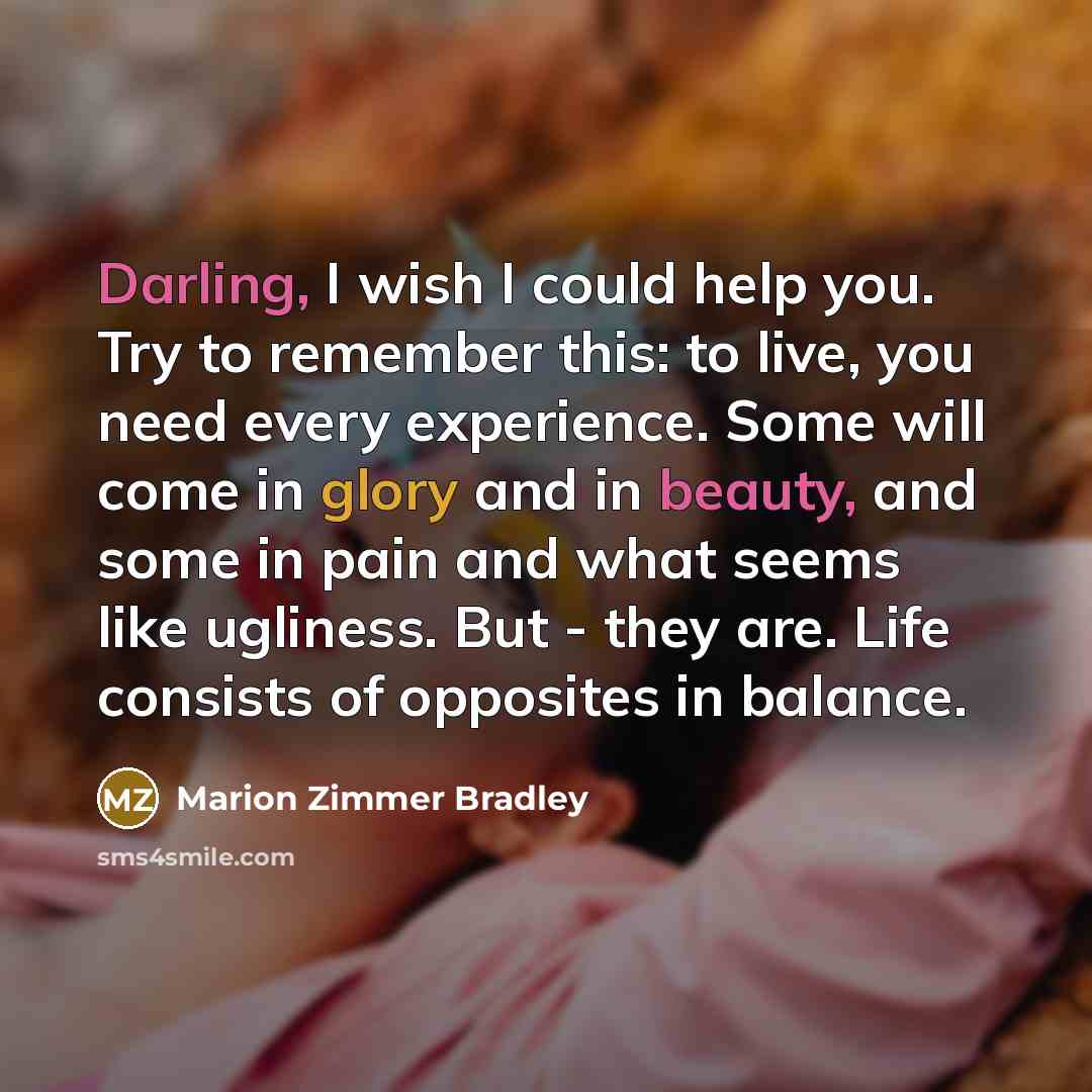 “Darling, I wish I could help you. Try to remember this: to live, you need every experience. Some will come in glory and in beauty, and some in pain and what seems like ugliness. But - they are. Life consists of opposites in balance.” quote by Marion Zimmer Bradley