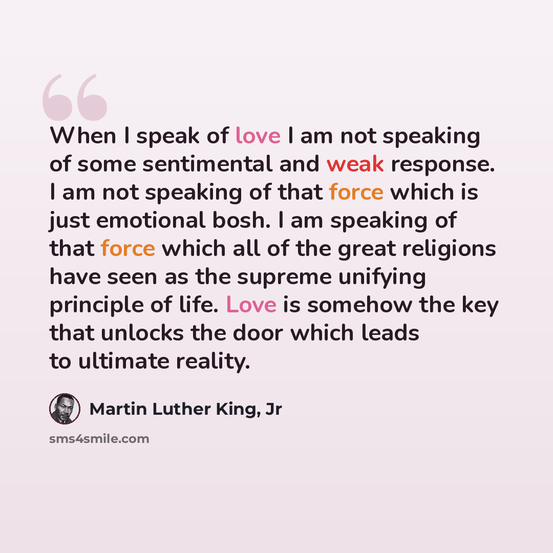 “When I speak of love I am not speaking of some sentimental and weak response. I am not speaking of that force which is just emotional bosh. I am speaking of that force which all of the great religions have seen as the supreme unifying principle of life. Love is somehow the key that unlocks the…” quote by Martin Luther King, Jr