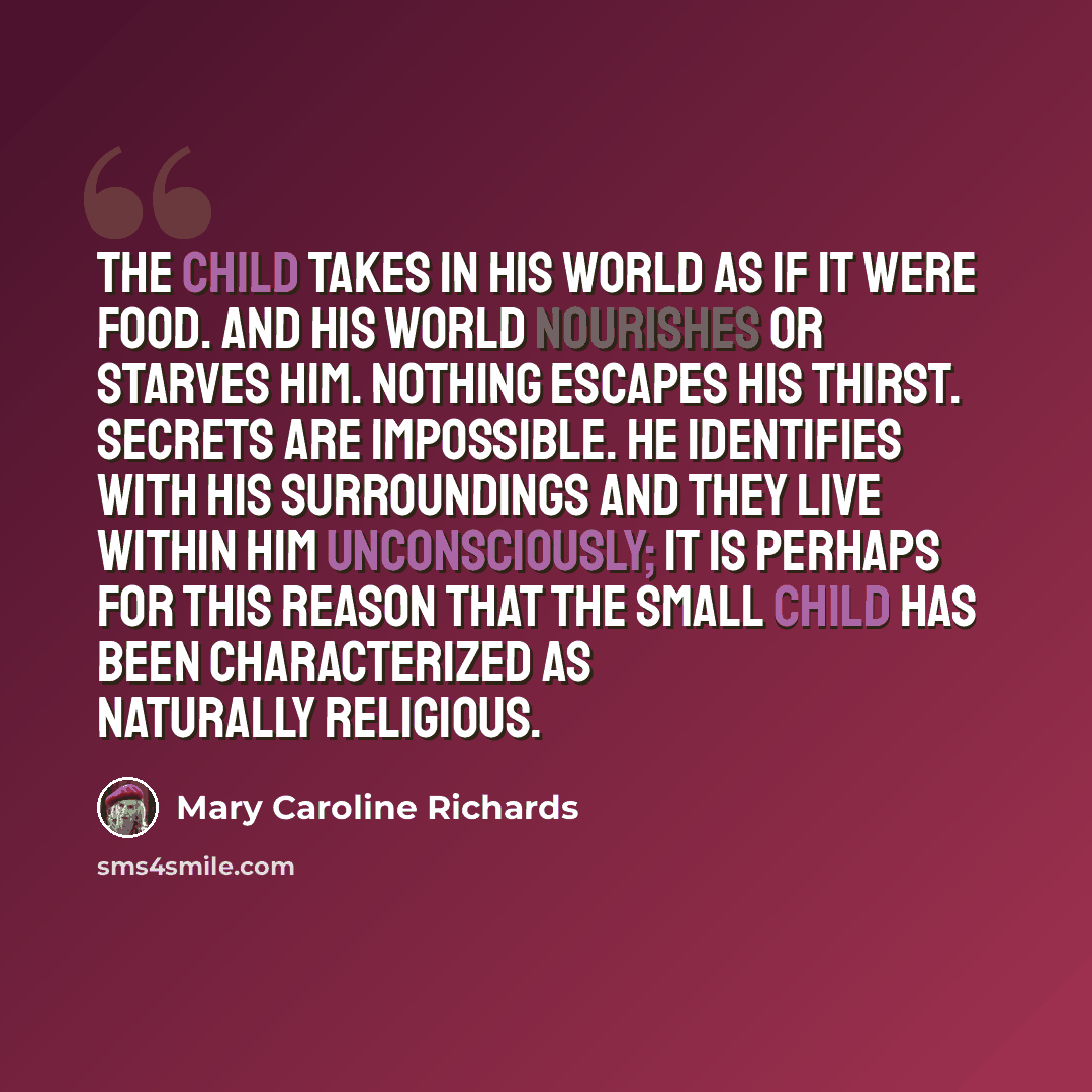 “The child takes in his world as if it were food. And his world nourishes or starves him. Nothing escapes his thirst. Secrets are impossible. He identifies with his surroundings and they live within him unconsciously; it is perhaps for this reason that the small child has been characterized as…” quote by Mary Caroline Richards