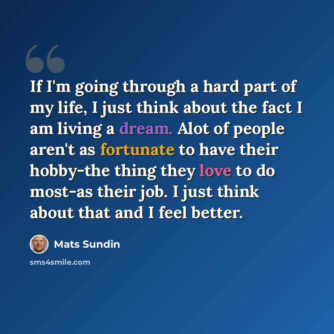 “If I'm going through a hard part of my life, I just think about the fact I am living a dream. Alot of people aren't as fortunate to have their hobby-the thing they love to do most-as their job. I just think about that and I feel better.” quote by Mats Sundin