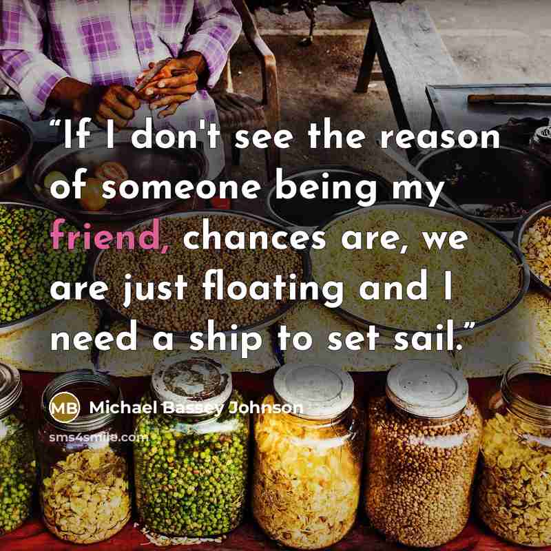 “If I don't see the reason of someone being my friend, chances are, we are just floating and I need a ship to set sail.” quote by Michael Bassey Johnson