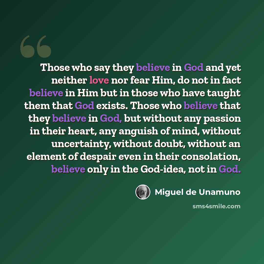 “Those who say they believe in God and yet neither love nor fear Him, do not in fact believe in Him but in those who have taught them that God exists. Those who believe that they believe in God, but without any passion in their heart, any anguish of mind, without uncertainty, without doubt, without…” quote by Miguel de Unamuno