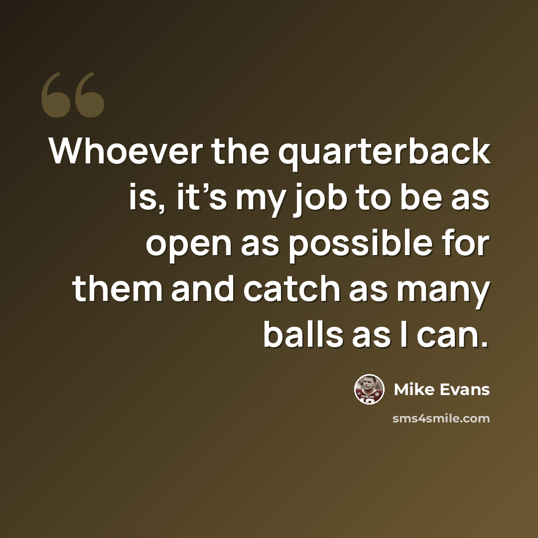 “Whoever the quarterback is, it's my job to be as open as possible for them and catch as many balls as I can.” quote by Mike Evans