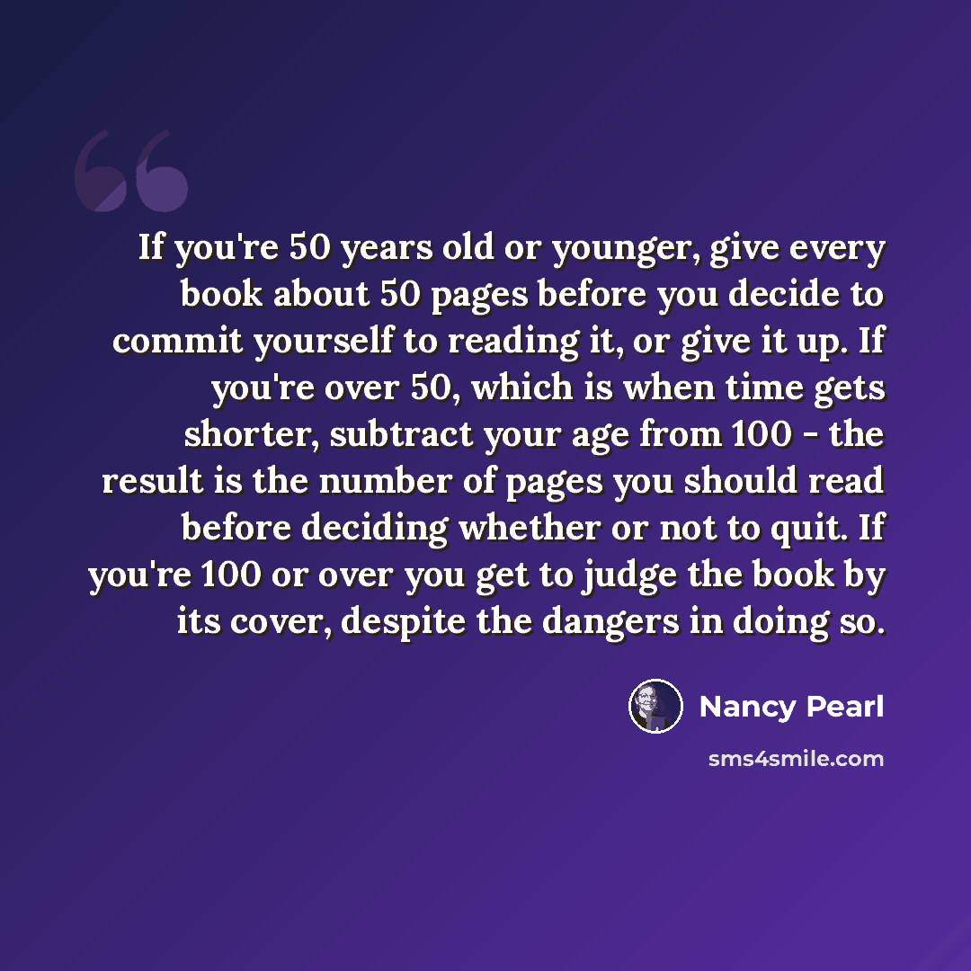 “If you're 50 years old or younger, give every book about 50 pages before you decide to commit yourself to reading it, or give it up. If you're over 50, which is when time gets shorter, subtract your age from 100 - the result is the number of pages you should read before deciding whether or not to…” quote by Nancy Pearl