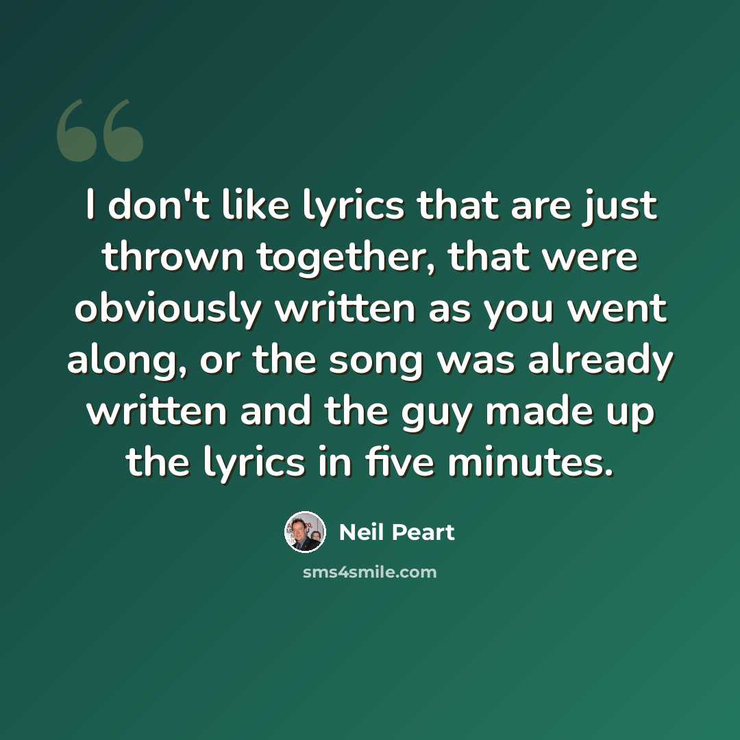 “I don't like lyrics that are just thrown together, that were obviously written as you went along, or the song was already written and the guy made up the lyrics in five minutes.” quote by Neil Peart