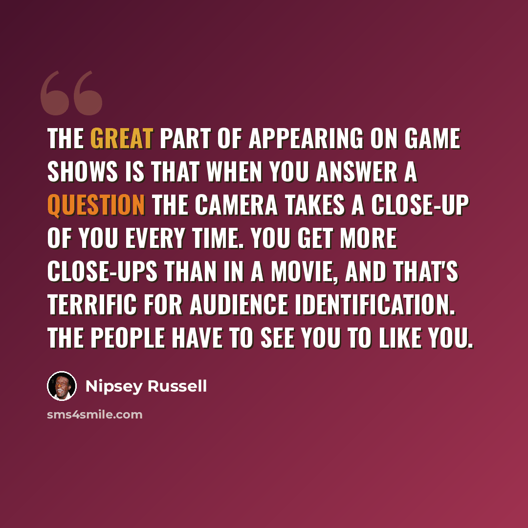“The great part of appearing on game shows is that when you answer a question the camera takes a close-up of you every time. You get more close-ups than in a movie, and that's terrific for audience identification. The people have to see you to like you.” quote by Nipsey Russell