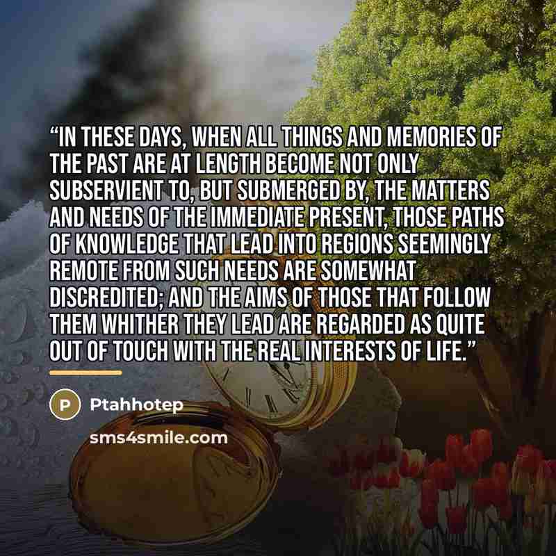 “In these days, when all things and memories of the past are at length become not only subservient to, but submerged by, the matters and needs of the immediate present, those paths of knowledge that lead into regions seemingly remote from such needs are somewhat discredited; and the aims of those…” quote by Ptahhotep