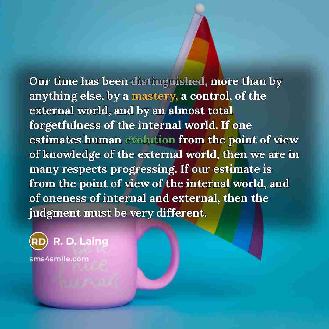 “Our time has been distinguished, more than by anything else, by a mastery, a control, of the external world, and by an almost total forgetfulness of the internal world. If one estimates human evolution from the point of view of knowledge of the external world, then we are in many respects…” quote by R. D. Laing