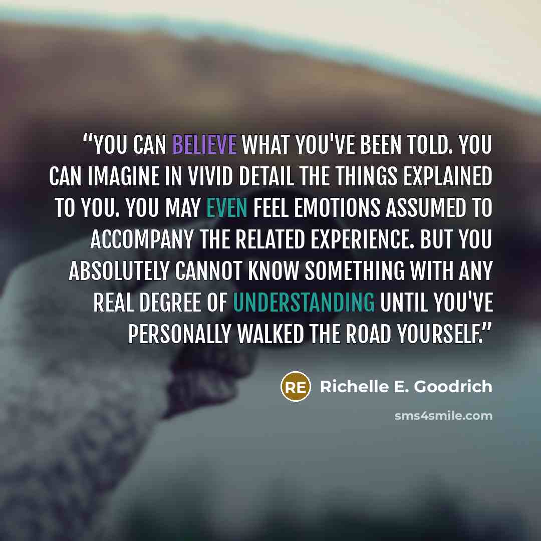 “You can believe what you've been told. You can imagine in vivid detail the things explained to you. You may even feel emotions assumed to accompany the related experience. But you absolutely cannot know something with any real degree of understanding until you've personally walked the road yourself.” quote by Richelle E. Goodrich