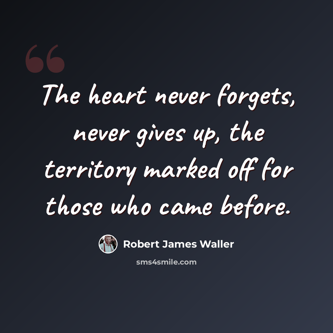 “The heart never forgets, never gives up, the territory marked off for those who came before.” quote by Robert James Waller
