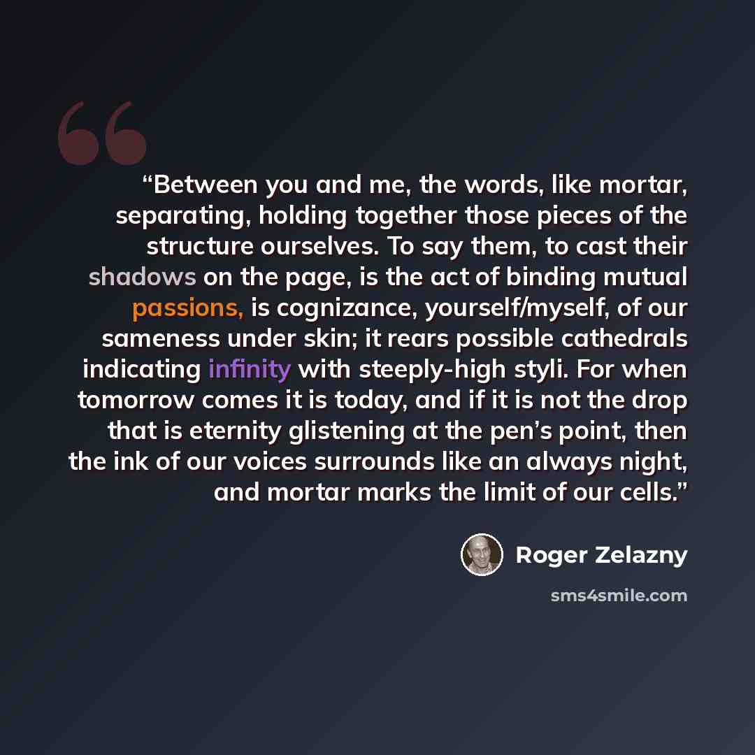 “Between you and me, the words, like mortar, separating, holding together those pieces of the structure ourselves. To say them, to cast their shadows on the page, is the act of binding mutual passions, is cognizance, yourself/myself, of our sameness under skin; it rears possible cathedrals…” quote by Roger Zelazny