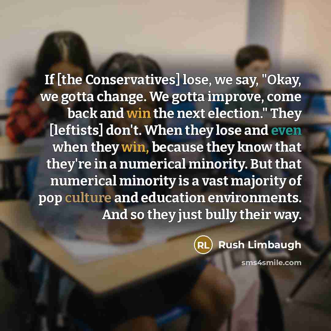 “If [the Conservatives] lose, we say, "Okay, we gotta change. We gotta improve, come back and win the next election." They [leftists] don't. When they lose and even when they win, because they know that they're in a numerical minority. But that numerical minority is a vast majority of pop culture…” quote by Rush Limbaugh
