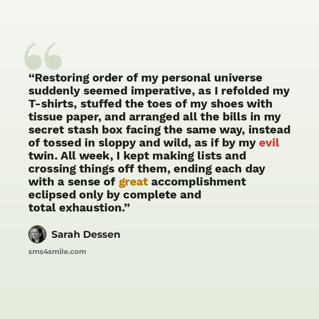 “Restoring order of my personal universe suddenly seemed imperative, as I refolded my T-shirts, stuffed the toes of my shoes with tissue paper, and arranged all the bills in my secret stash box facing the same way, instead of tossed in sloppy and wild, as if by my evil twin. All week, I kept making…” quote by Sarah Dessen