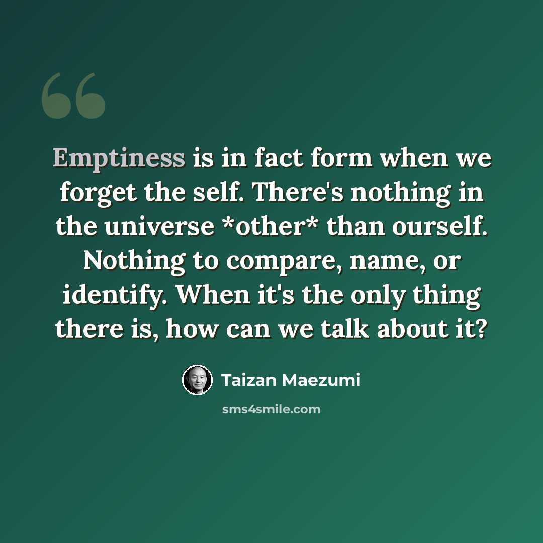 “Emptiness is in fact form when we forget the self. There's nothing in the universe *other* than ourself. Nothing to compare, name, or identify. When it's the only thing there is, how can we talk about it?” quote by Taizan Maezumi