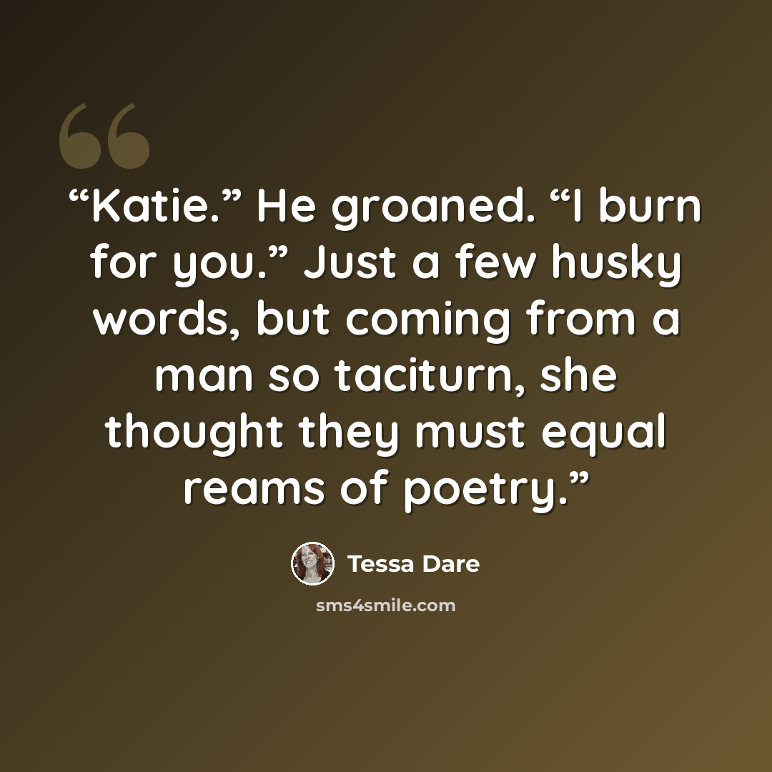 “Katie.” He groaned. “I burn for you.” Just a few husky words, but coming from a man so taciturn, she thought they must equal reams of poetry.” quote by Tessa Dare