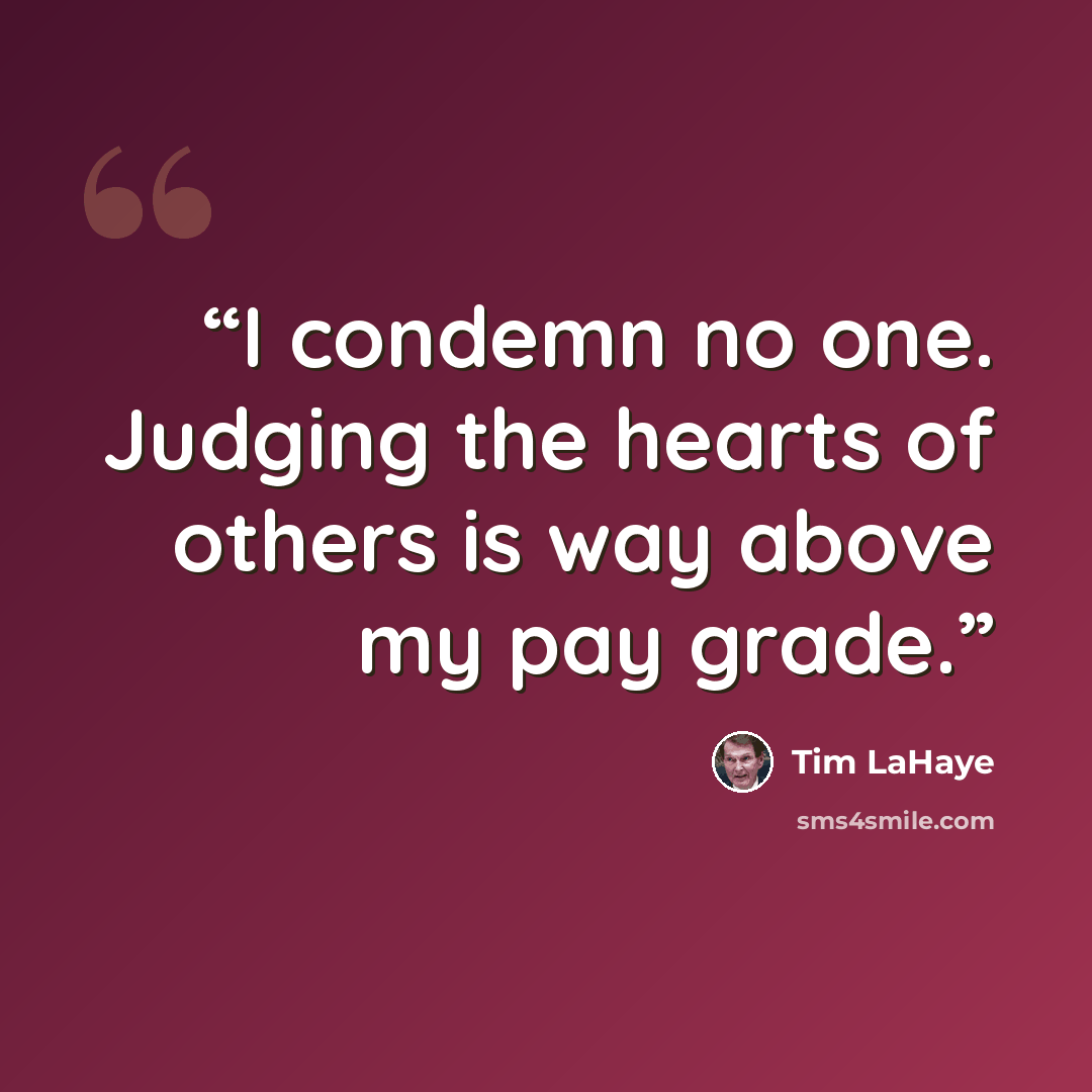 “I condemn no one. Judging the hearts of others is way above my pay grade.” quote by Tim LaHaye
