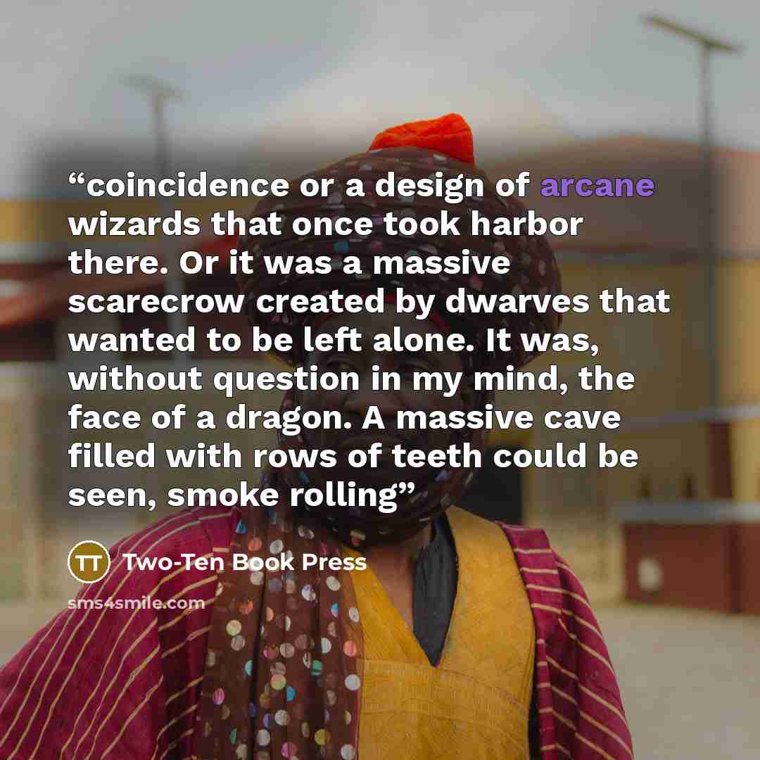 “coincidence or a design of arcane wizards that once took harbor there. Or it was a massive scarecrow created by dwarves that wanted to be left alone. It was, without question in my mind, the face of a dragon. A massive cave filled with rows of teeth could be seen, smoke rolling” quote by Two-Ten Book Press