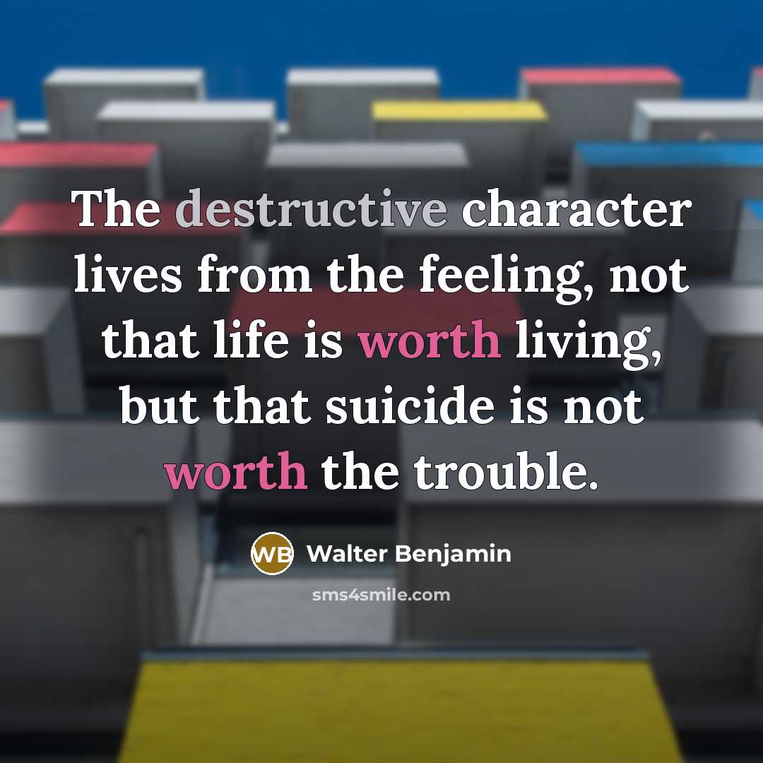 “The destructive character lives from the feeling, not that life is worth living, but that suicide is not worth the trouble.” quote by Walter Benjamin