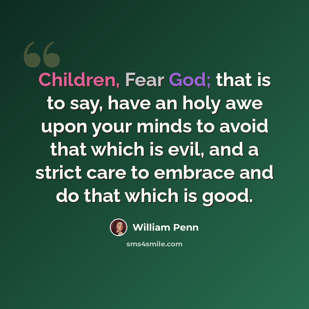 “Children, Fear God; that is to say, have an holy awe upon your minds to avoid that which is evil, and a strict care to embrace and do that which is good.” quote by William Penn