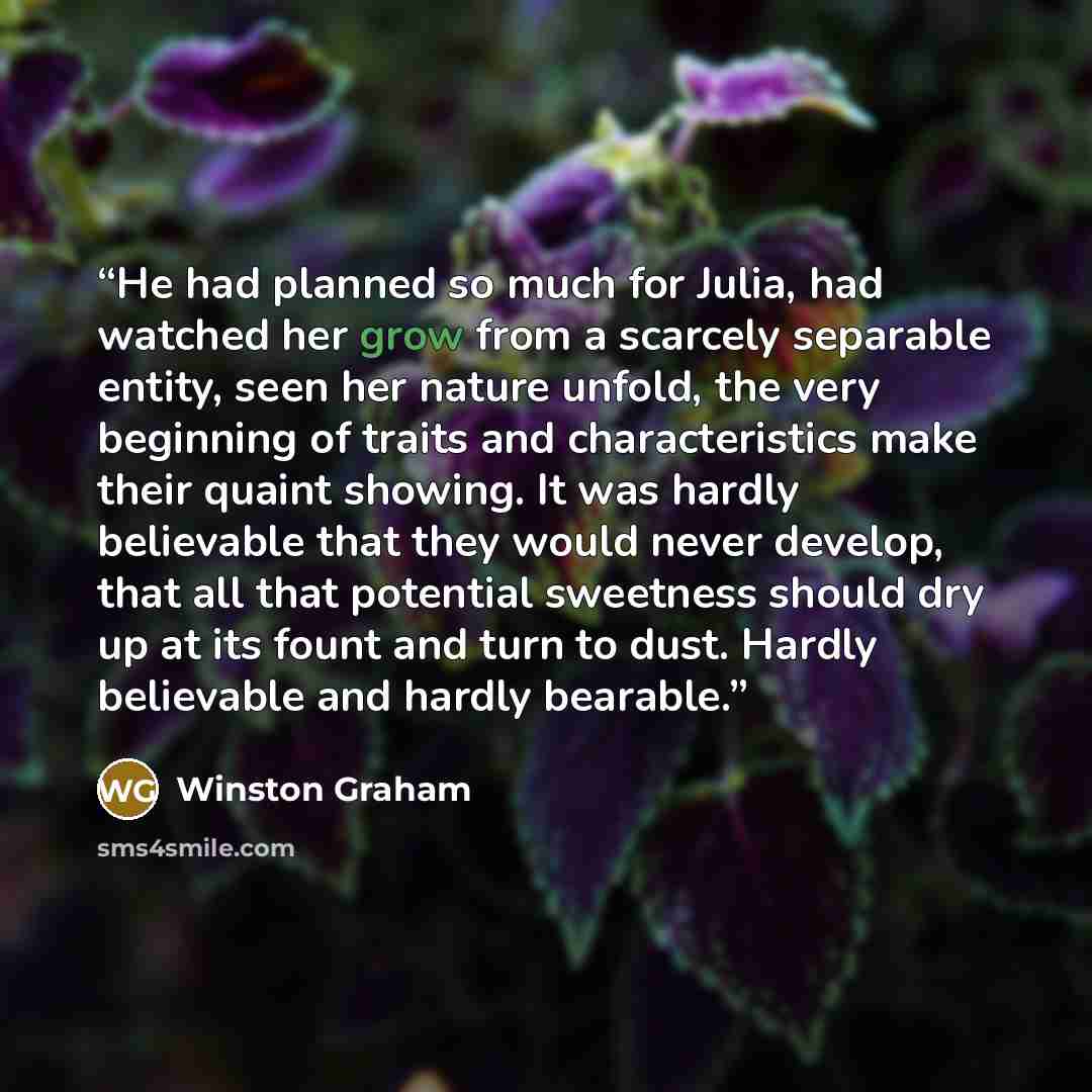 “He had planned so much for Julia, had watched her grow from a scarcely separable entity, seen her nature unfold, the very beginning of traits and characteristics make their quaint showing. It was hardly believable that they would never develop, that all that potential sweetness should dry up at…” quote by Winston Graham