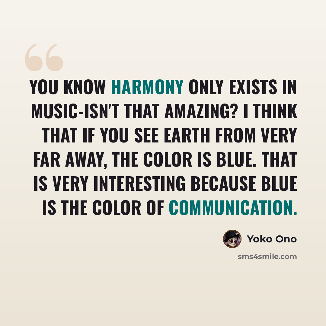“You know harmony only exists in music-isn't that amazing? I think that if you see earth from very far away, the color is blue. That is very interesting because blue is the color of communication.” quote by Yoko Ono