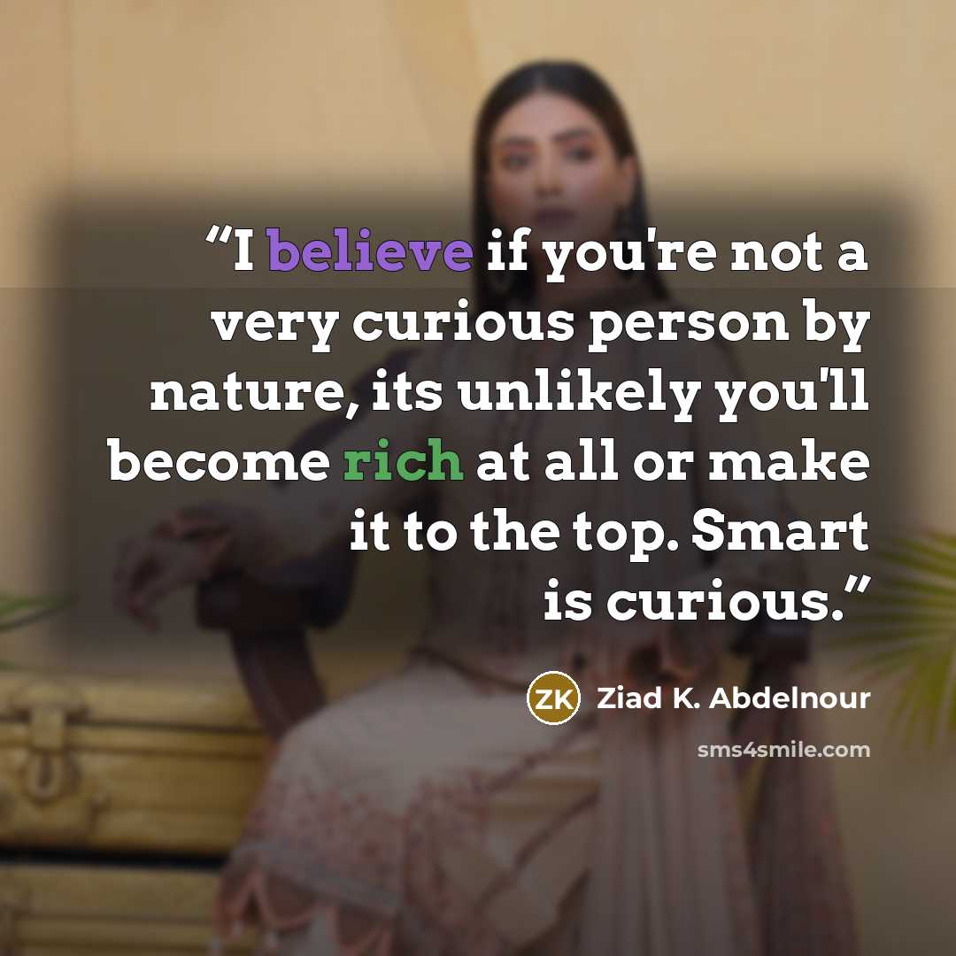 “I believe if you're not a very curious person by nature, its unlikely you'll become rich at all or make it to the top. Smart is curious.” quote by Ziad K. Abdelnour