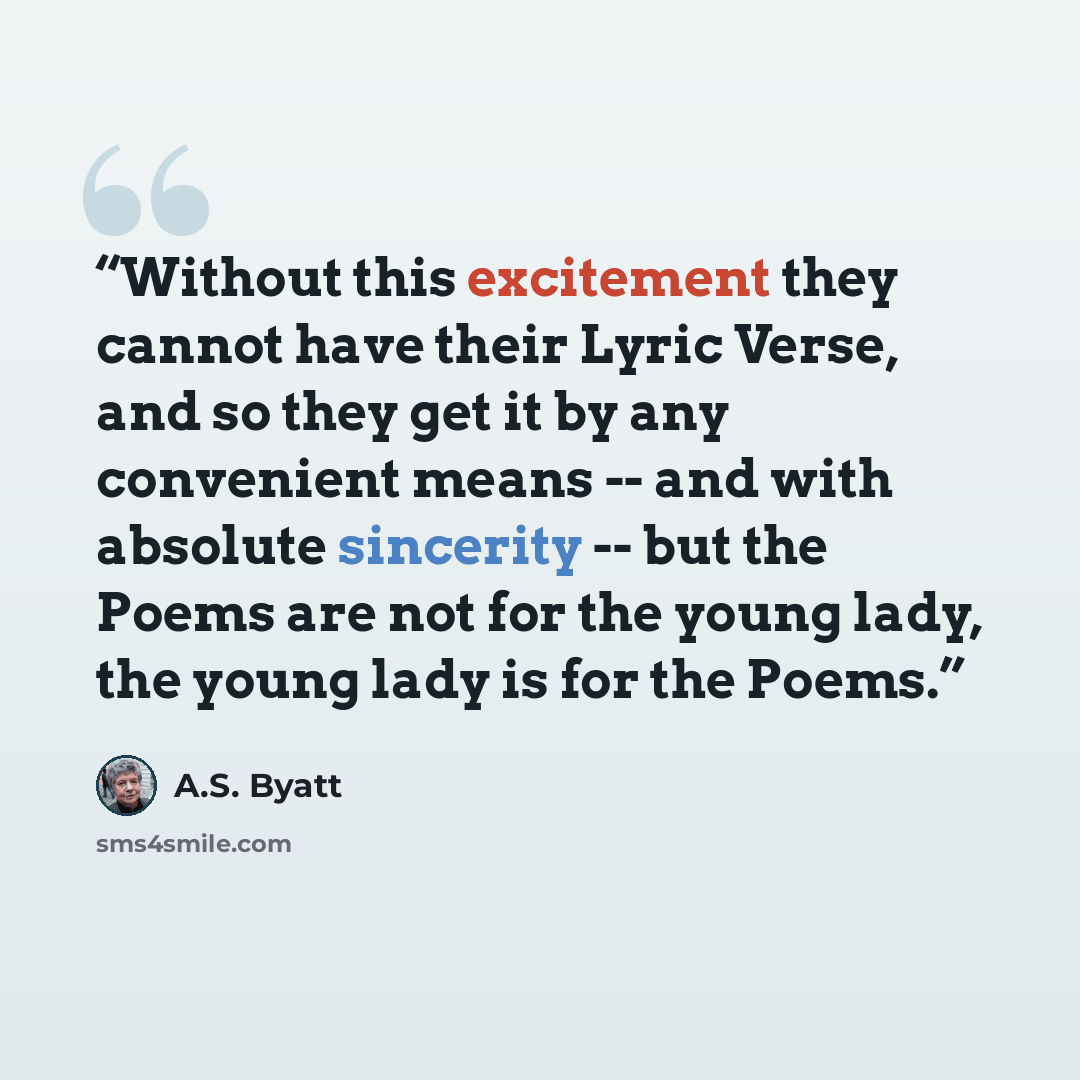 “Without this excitement they cannot have their Lyric Verse, and so they get it by any convenient means -- and with absolute sincerity -- but the Poems are not for the young lady, the young lady is for the Poems.” quote by A.S. Byatt