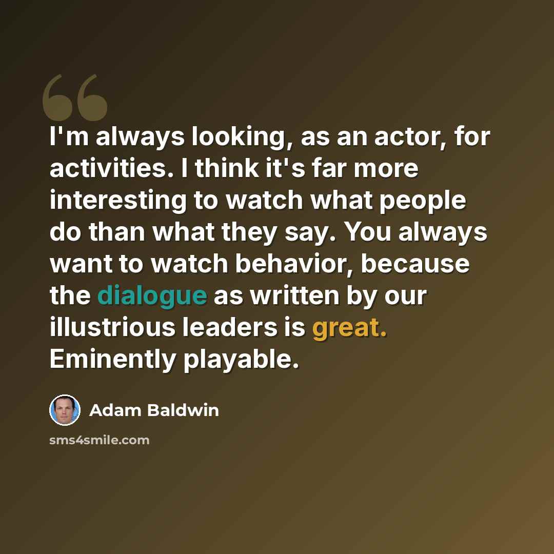 “I'm always looking, as an actor, for activities. I think it's far more interesting to watch what people do than what they say. You always want to watch behavior, because the dialogue as written by our illustrious leaders is great. Eminently playable.” quote by Adam Baldwin