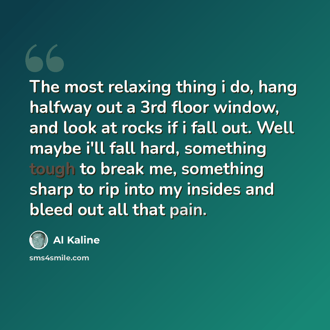 “The most relaxing thing i do, hang halfway out a 3rd floor window, and look at rocks if i fall out. Well maybe i'll fall hard, something tough to break me, something sharp to rip into my insides and bleed out all that pain.” quote by Al Kaline