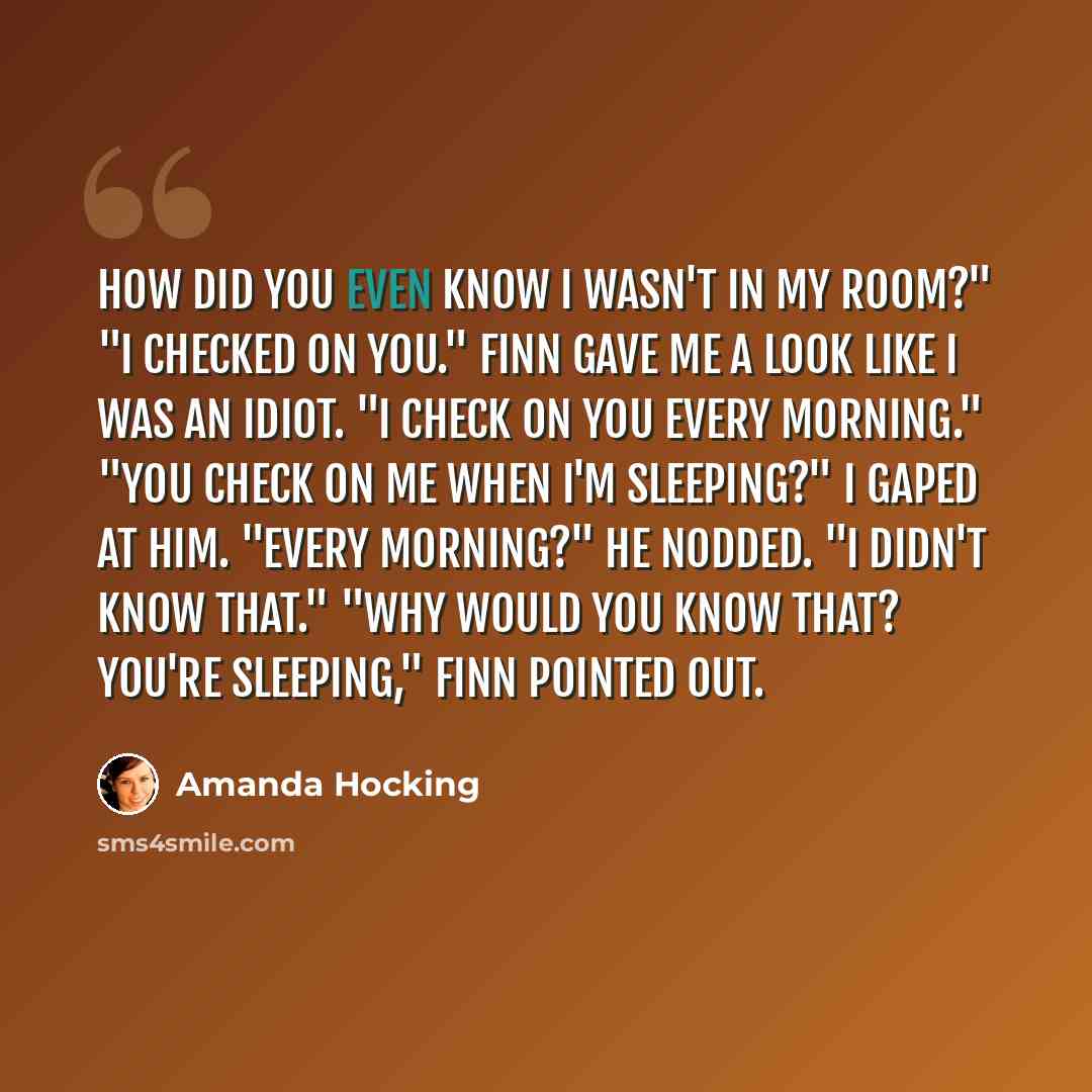 “How did you even know I wasn't in my room?" "I checked on you." Finn gave me a look like I was an idiot. "I check on you every morning." "You check on me when I'm sleeping?" I gaped at him. "Every morning?" He nodded. "I didn't know that." "Why would you know that? You're sleeping," Finn pointed…” quote by Amanda Hocking