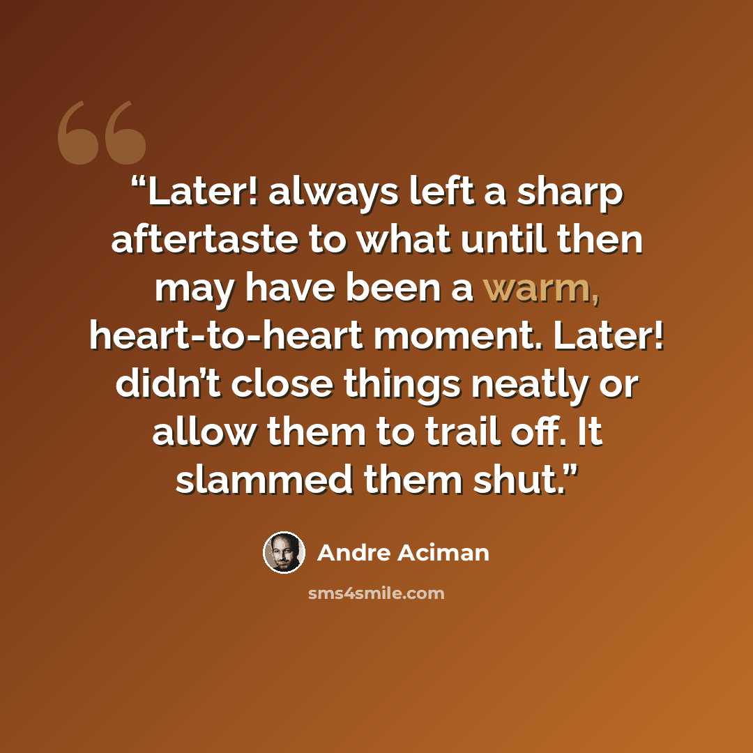 “Later! always left a sharp aftertaste to what until then may have been a warm, heart-to-heart moment. Later! didn’t close things neatly or allow them to trail off. It slammed them shut.” quote by André Aciman