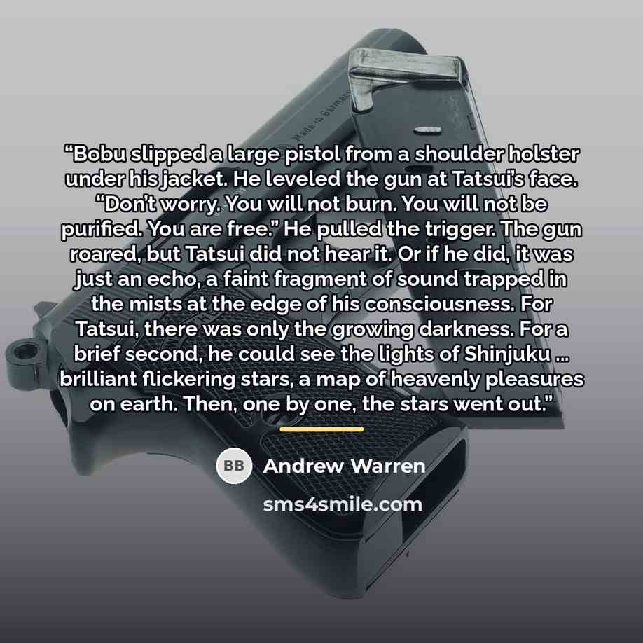 “Bobu slipped a large pistol from a shoulder holster under his jacket. He leveled the gun at Tatsui’s face. “Don’t worry. You will not burn. You will not be purified. You are free.” He pulled the trigger. The gun roared, but Tatsui did not hear it. Or if he did, it was just an echo, a faint…” quote by Andrew Warren