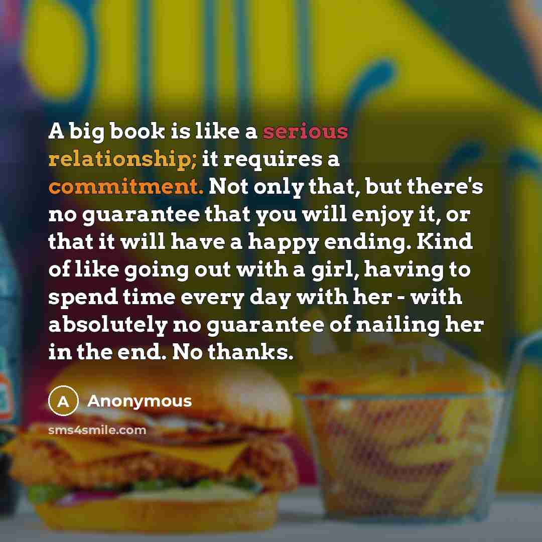 “A big book is like a serious relationship; it requires a commitment. Not only that, but there's no guarantee that you will enjoy it, or that it will have a happy ending. Kind of like going out with a girl, having to spend time every day with her - with absolutely no guarantee of nailing her in the…” quote by Anonymous