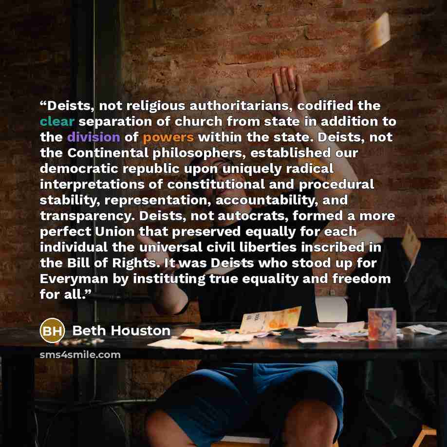 “Deists, not religious authoritarians, codified the clear separation of church from state in addition to the division of powers within the state. Deists, not the Continental philosophers, established our democratic republic upon uniquely radical interpretations of constitutional and procedural…” quote by Beth Houston