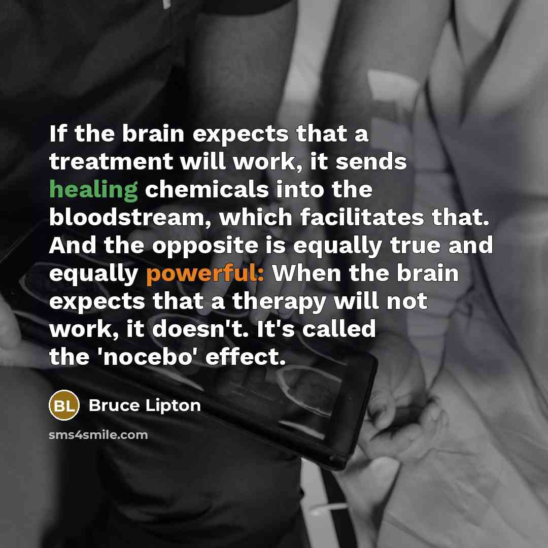 “If the brain expects that a treatment will work, it sends healing chemicals into the bloodstream, which facilitates that. And the opposite is equally true and equally powerful: When the brain expects that a therapy will not work, it doesn't. It's called the 'nocebo' effect.” quote by Bruce Lipton