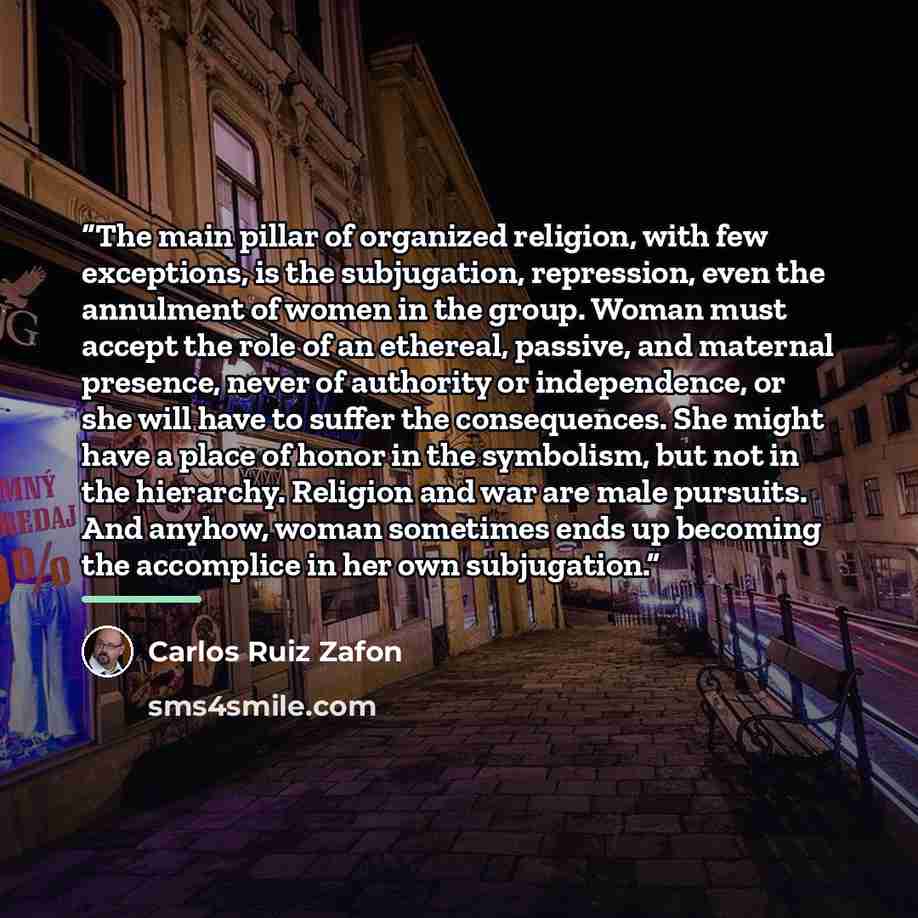 “The main pillar of organized religion, with few exceptions, is the subjugation, repression, even the annulment of women in the group. Woman must accept the role of an ethereal, passive, and maternal presence, never of authority or independence, or she will have to suffer the consequences. She…” quote by Carlos Ruiz Zafón