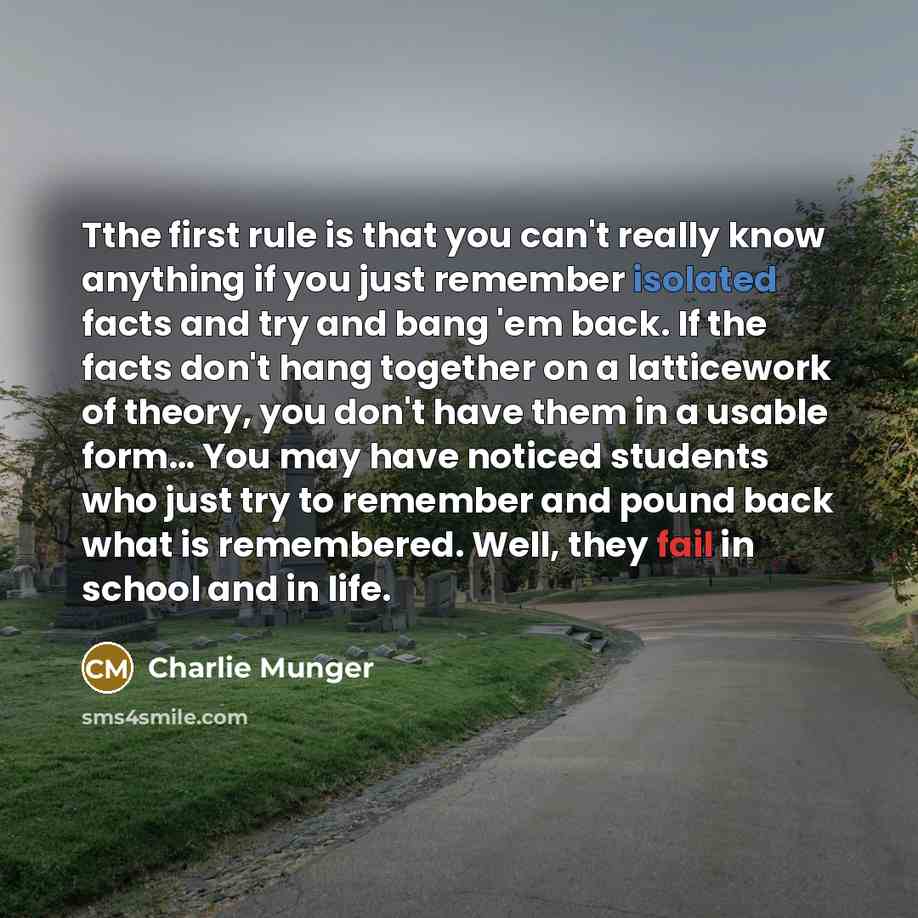 “Tthe first rule is that you can't really know anything if you just remember isolated facts and try and bang 'em back. If the facts don't hang together on a latticework of theory, you don't have them in a usable form… You may have noticed students who just try to remember and pound back what is…” quote by Charlie Munger