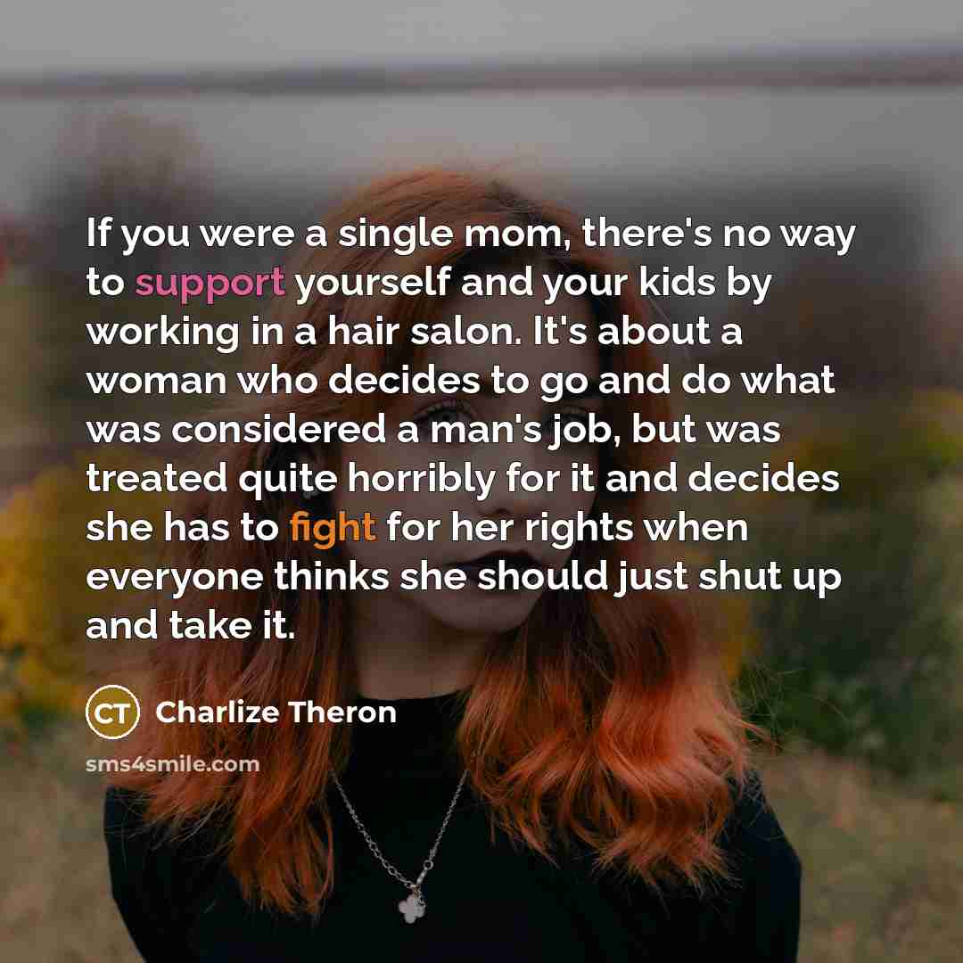“If you were a single mom, there's no way to support yourself and your kids by working in a hair salon. It's about a woman who decides to go and do what was considered a man's job, but was treated quite horribly for it and decides she has to fight for her rights when everyone thinks she should just…” quote by Charlize Theron