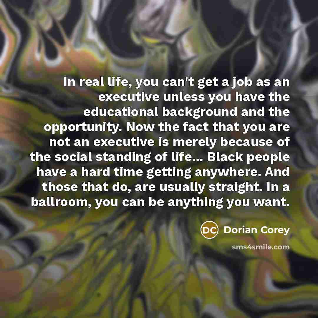 “In real life, you can't get a job as an executive unless you have the educational background and the opportunity. Now the fact that you are not an executive is merely because of the social standing of life... Black people have a hard time getting anywhere. And those that do, are usually straight…” quote by Dorian Corey