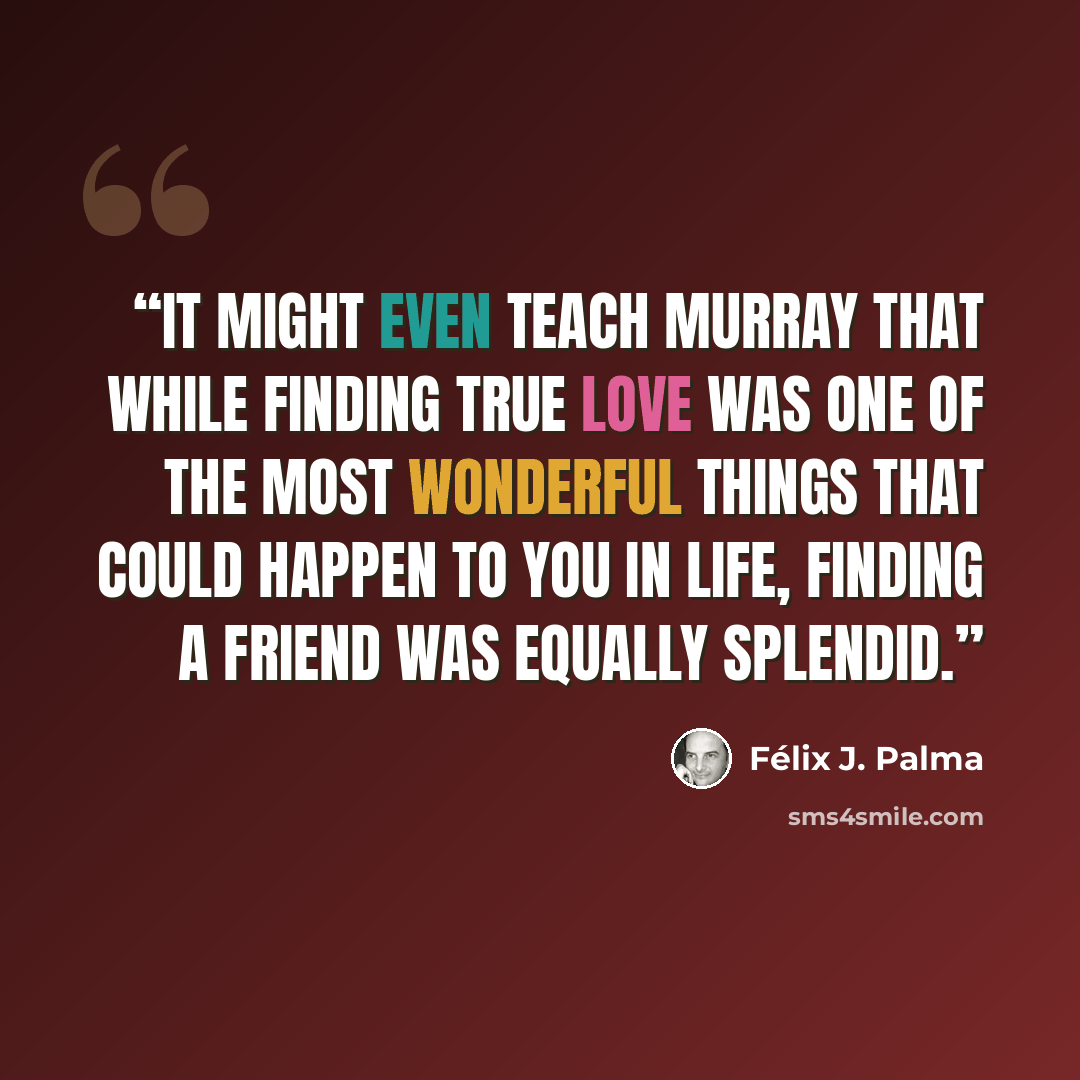 “It might even teach Murray that while finding true love was one of the most wonderful things that could happen to you in life, finding a friend was equally splendid.” quote by Félix J. Palma