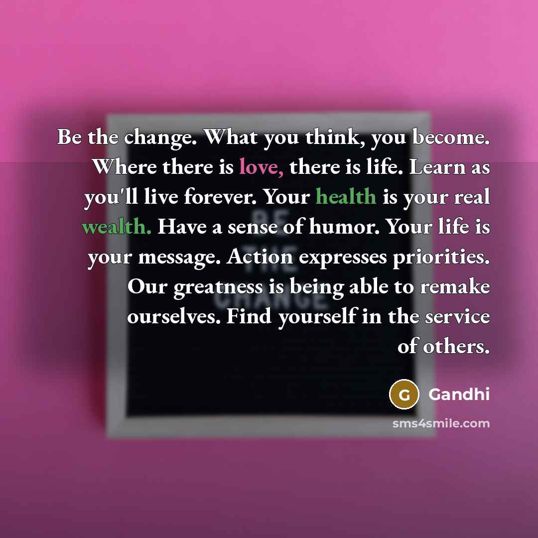 “Be the change. What you think, you become. Where there is love, there is life. Learn as you'll live forever. Your health is your real wealth. Have a sense of humor. Your life is your message. Action expresses priorities. Our greatness is being able to remake ourselves. Find yourself in the service…” quote by Gandhi