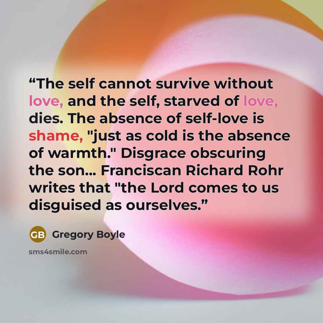 “The self cannot survive without love, and the self, starved of love, dies. The absence of self-love is shame, "just as cold is the absence of warmth." Disgrace obscuring the son... Franciscan Richard Rohr writes that "the Lord comes to us disguised as ourselves.” quote by Gregory Boyle