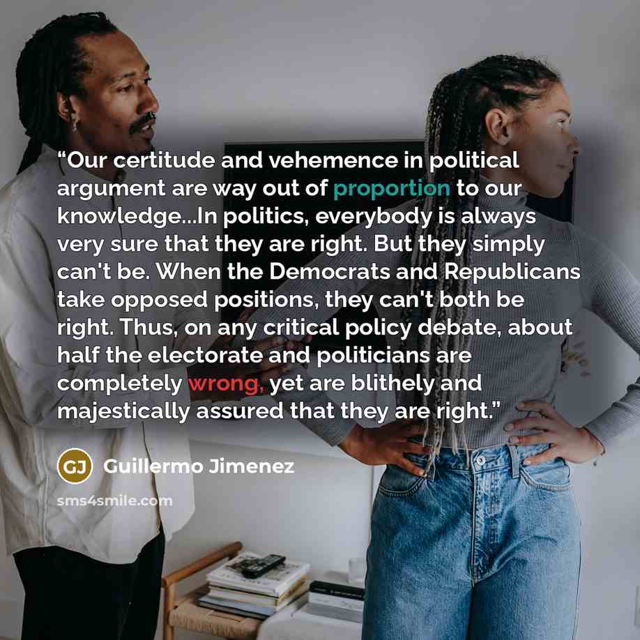 “Our certitude and vehemence in political argument are way out of proportion to our knowledge...In politics, everybody is always very sure that they are right. But they simply can't be. When the Democrats and Republicans take opposed positions, they can't both be right. Thus, on any critical policy…” quote by Guillermo Jimenez