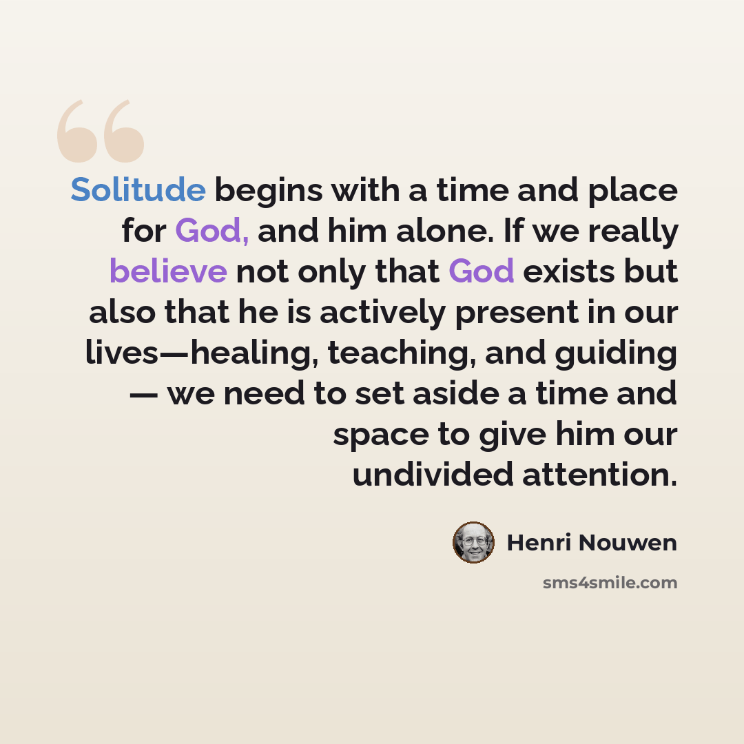“Solitude begins with a time and place for God, and him alone. If we really believe not only that God exists but also that he is actively present in our lives—healing, teaching, and guiding — we need to set aside a time and space to give him our undivided attention.” quote by Henri Nouwen