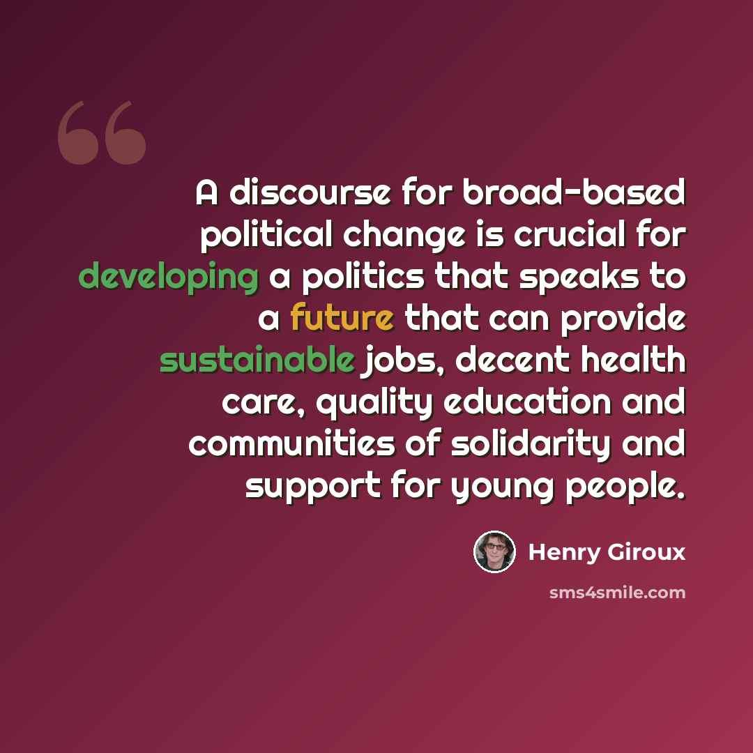 “A discourse for broad-based political change is crucial for developing a politics that speaks to a future that can provide sustainable jobs, decent health care, quality education and communities of solidarity and support for young people.” quote by Henry Giroux