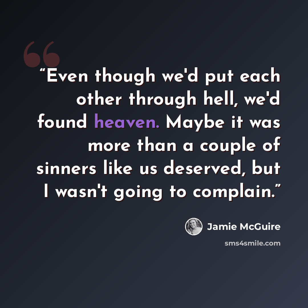 “Even though we'd put each other through hell, we'd found heaven. Maybe it was more than a couple of sinners like us deserved, but I wasn't going to complain.” quote by Jamie McGuire