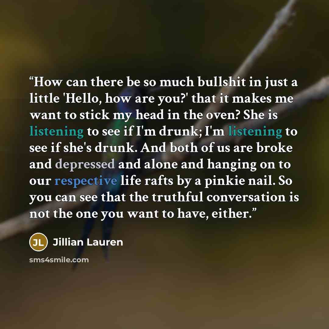 “How can there be so much bullshit in just a little 'Hello, how are you?' that it makes me want to stick my head in the oven? She is listening to see if I'm drunk; I'm listening to see if she's drunk. And both of us are broke and depressed and alone and hanging on to our respective life rafts by a…” quote by Jillian Lauren