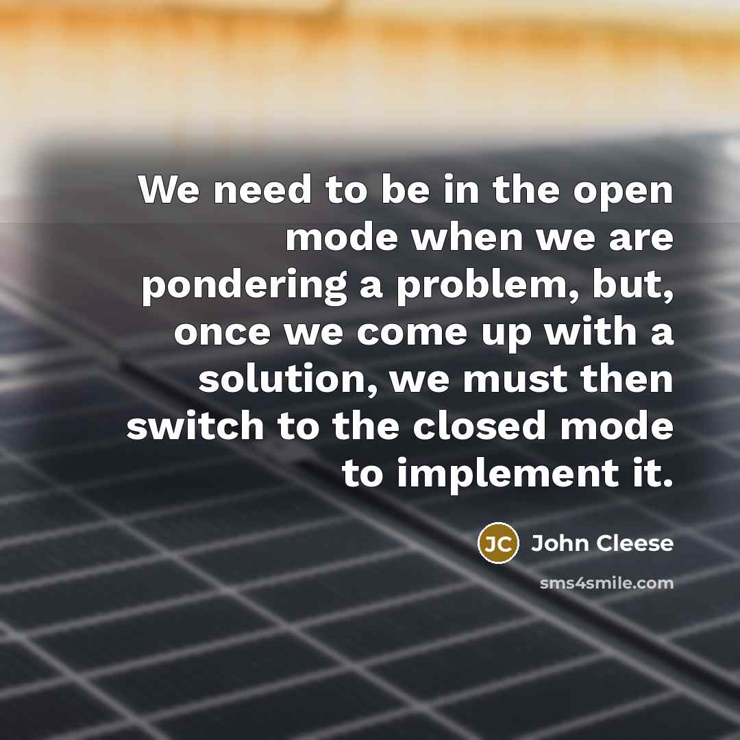 “We need to be in the open mode when we are pondering a problem, but, once we come up with a solution, we must then switch to the closed mode to implement it.” quote by John Cleese