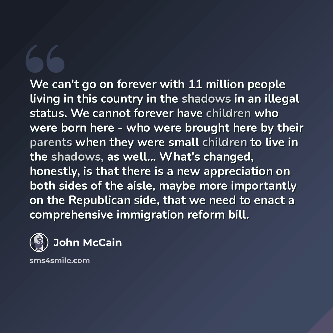 “We can't go on forever with 11 million people living in this country in the shadows in an illegal status. We cannot forever have children who were born here - who were brought here by their parents when they were small children to live in the shadows, as well... What's changed, honestly, is that…” quote by John McCain