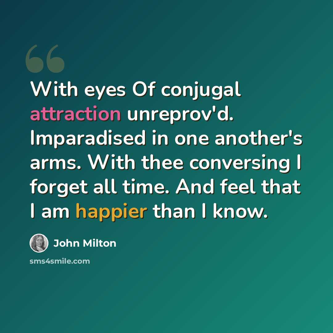 “With eyes Of conjugal attraction unreprov'd. Imparadised in one another's arms. With thee conversing I forget all time. And feel that I am happier than I know.” quote by John Milton